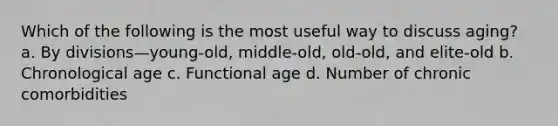 Which of the following is the most useful way to discuss aging? a. By divisions—young-old, middle-old, old-old, and elite-old b. Chronological age c. Functional age d. Number of chronic comorbidities