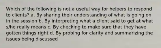 Which of the following is not a useful way for helpers to respond to clients? a. By sharing their understanding of what is going on in the session b. By interpreting what a client said to get at what s/he really means c. By checking to make sure that they have gotten things right d. By probing for clarity and summarizing the issues being discussed