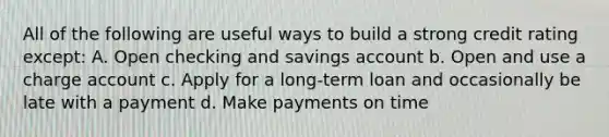 All of the following are useful ways to build a strong credit rating except: A. Open checking and savings account b. Open and use a charge account c. Apply for a long-term loan and occasionally be late with a payment d. Make payments on time