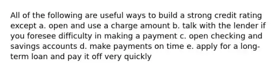 All of the following are useful ways to build a strong credit rating except a. open and use a charge amount b. talk with the lender if you foresee difficulty in making a payment c. open checking and savings accounts d. make payments on time e. apply for a long-term loan and pay it off very quickly