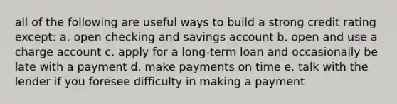 all of the following are useful ways to build a strong credit rating except: a. open checking and savings account b. open and use a charge account c. apply for a long-term loan and occasionally be late with a payment d. make payments on time e. talk with the lender if you foresee difficulty in making a payment