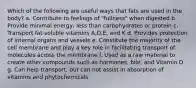 Which of the following are useful ways that fats are used in the body? a. Contribute to feelings of "fullness" when digested b. Provide minimal energy; less than carbohydrates or protein c. Transport fat-soluble vitamins A,D,E, and K d. Provides protection of internal organs and vessels e. Constitute the majority of the cell membrane and play a key role in facilitating transport of molecules across the membrane f. Used as a raw material to create other compounds such as hormones, bile, and Vitamin D g. Can help transport, but can not assist in absorption of vitamins and phytochemicals