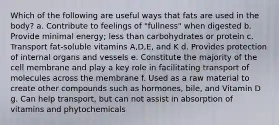 Which of the following are useful ways that fats are used in the body? a. Contribute to feelings of "fullness" when digested b. Provide minimal energy; less than carbohydrates or protein c. Transport fat-soluble vitamins A,D,E, and K d. Provides protection of internal organs and vessels e. Constitute the majority of the cell membrane and play a key role in facilitating transport of molecules across the membrane f. Used as a raw material to create other compounds such as hormones, bile, and Vitamin D g. Can help transport, but can not assist in absorption of vitamins and phytochemicals