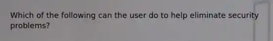 Which of the following can the user do to help eliminate security problems?