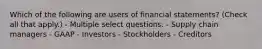 Which of the following are users of financial statements? (Check all that apply.) - Multiple select questions. - Supply chain managers - GAAP - Investors - Stockholders - Creditors