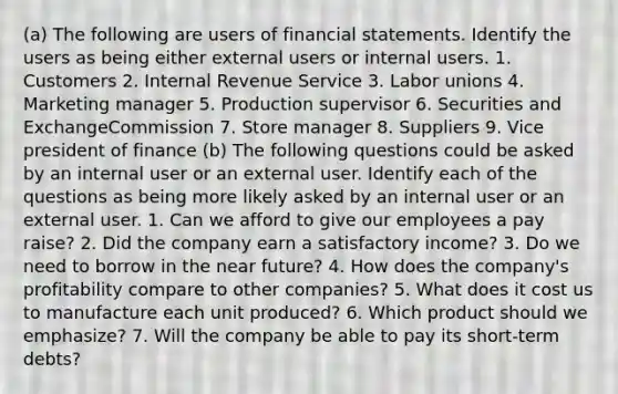 (a) The following are users of <a href='https://www.questionai.com/knowledge/kFBJaQCz4b-financial-statements' class='anchor-knowledge'>financial statements</a>. Identify the users as being either external users or internal users. 1. Customers 2. Internal Revenue Service 3. <a href='https://www.questionai.com/knowledge/knfd2oEIT4-labor-unions' class='anchor-knowledge'>labor unions</a> 4. Marketing manager 5. Production supervisor 6. Securities and ExchangeCommission 7. Store manager 8. Suppliers 9. Vice president of finance (b) The following questions could be asked by an internal user or an external user. Identify each of the questions as being more likely asked by an internal user or an external user. 1. Can we afford to give our employees a pay raise? 2. Did the company earn a satisfactory income? 3. Do we need to borrow in <a href='https://www.questionai.com/knowledge/k3kaQH73w3-the-near-future' class='anchor-knowledge'>the near future</a>? 4. How does the company's profitability compare to other companies? 5. What does it cost us to manufacture each unit produced? 6. Which product should we emphasize? 7. Will the company be able to pay its short-term debts?