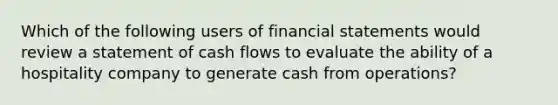 Which of the following users of financial statements would review a statement of cash flows to evaluate the ability of a hospitality company to generate cash from operations?