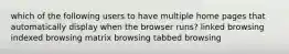 which of the following users to have multiple home pages that automatically display when the browser runs? linked browsing indexed browsing matrix browsing tabbed browsing