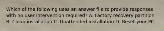 Which of the following uses an answer file to provide responses with no user intervention required? A. Factory recovery partition B. Clean installation C. Unattended installation D. Reset your PC