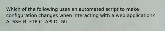 Which of the following uses an automated script to make configuration changes when interacting with a web application? A. SSH B. FTP C. API D. GUI