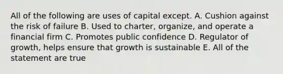 All of the following are uses of capital except. A. Cushion against the risk of failure B. Used to charter, organize, and operate a financial firm C. Promotes public confidence D. Regulator of growth, helps ensure that growth is sustainable E. All of the statement are true