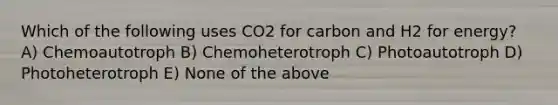 Which of the following uses CO2 for carbon and H2 for energy? A) Chemoautotroph B) Chemoheterotroph C) Photoautotroph D) Photoheterotroph E) None of the above