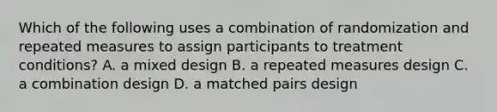 Which of the following uses a combination of randomization and repeated measures to assign participants to treatment conditions? A. a mixed design B. a repeated measures design C. a combination design D. a matched pairs design