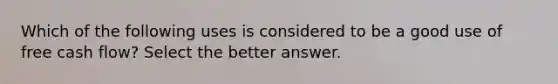 Which of the following uses is considered to be a good use of free cash flow? Select the better answer.