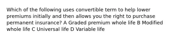 Which of the following uses convertible term to help lower premiums initially and then allows you the right to purchase permanent insurance? A Graded premium whole life B Modified whole life C Universal life D Variable life