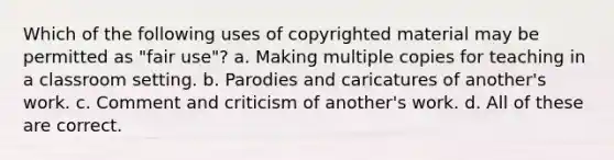 Which of the following uses of copyrighted material may be permitted as "fair use"? a. Making multiple copies for teaching in a classroom setting. b. Parodies and caricatures of another's work. c. Comment and criticism of another's work. d. All of these are correct.