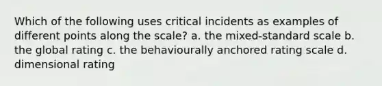 Which of the following uses critical incidents as examples of different points along the scale? a. the mixed-standard scale b. the global rating c. the behaviourally anchored rating scale d. dimensional rating