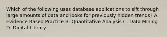 Which of the following uses database applications to sift through large amounts of data and looks for previously hidden trends? A. Evidence-Based Practice B. Quantitative Analysis C. Data Mining D. Digital Library