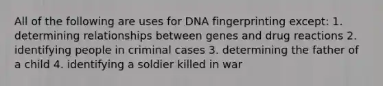 All of the following are uses for DNA fingerprinting except: 1. determining relationships between genes and drug reactions 2. identifying people in criminal cases 3. determining the father of a child 4. identifying a soldier killed in war