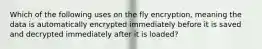 Which of the following uses on the fly encryption, meaning the data is automatically encrypted immediately before it is saved and decrypted immediately after it is loaded?