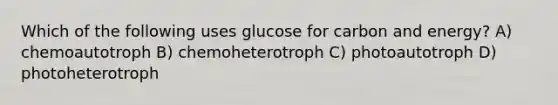 Which of the following uses glucose for carbon and energy? A) chemoautotroph B) chemoheterotroph C) photoautotroph D) photoheterotroph