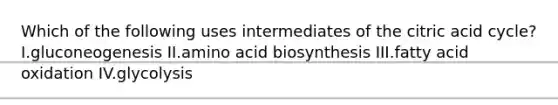 Which of the following uses intermediates of the citric acid cycle? I.gluconeogenesis II.amino acid biosynthesis III.fatty acid oxidation IV.glycolysis