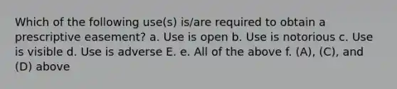 Which of the following use(s) is/are required to obtain a prescriptive easement? a. Use is open b. Use is notorious c. Use is visible d. Use is adverse E. e. All of the above f. (A), (C), and (D) above