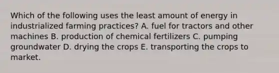 Which of the following uses the least amount of energy in industrialized farming practices? A. fuel for tractors and other machines B. production of chemical fertilizers C. pumping groundwater D. drying the crops E. transporting the crops to market.