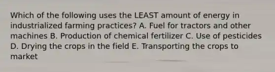 Which of the following uses the LEAST amount of energy in industrialized farming practices? A. Fuel for tractors and other machines B. Production of chemical fertilizer C. Use of pesticides D. Drying the crops in the field E. Transporting the crops to market