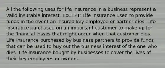 All the following uses for life insurance in a business represent a valid insurable interest, EXCEPT: Life insurance used to provide funds in the event an insured key employee or partner dies. Life insurance purchased on an important customer to make up for the financial losses that might occur when that customer dies. Life insurance purchased by business partners to provide funds that can be used to buy out the business interest of the one who dies. Life insurance bought by businesses to cover the lives of their key employees or owners.