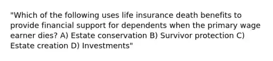 "Which of the following uses life insurance death benefits to provide financial support for dependents when the primary wage earner dies? A) Estate conservation B) Survivor protection C) Estate creation D) Investments"