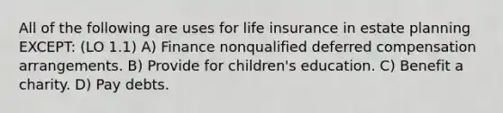 All of the following are uses for life insurance in estate planning EXCEPT: (LO 1.1) A) Finance nonqualified deferred compensation arrangements. B) Provide for children's education. C) Benefit a charity. D) Pay debts.