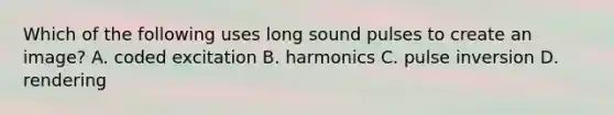 Which of the following uses long sound pulses to create an image? A. coded excitation B. harmonics C. pulse inversion D. rendering