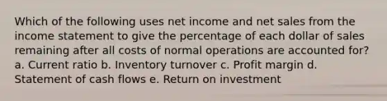 Which of the following uses net income and <a href='https://www.questionai.com/knowledge/ksNDOTmr42-net-sales' class='anchor-knowledge'>net sales</a> from the <a href='https://www.questionai.com/knowledge/kCPMsnOwdm-income-statement' class='anchor-knowledge'>income statement</a> to give the percentage of each dollar of sales remaining after all costs of normal operations are accounted for? a. Current ratio b. Inventory turnover c. Profit margin d. Statement of cash flows e. Return on investment