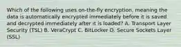 Which of the following uses on-the-fly encryption, meaning the data is automatically encrypted immediately before it is saved and decrypted immediately after it is loaded? A. Transport Layer Security (TSL) B. VeraCrypt C. BitLocker D. Secure Sockets Layer (SSL)