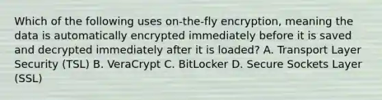 Which of the following uses on-the-fly encryption, meaning the data is automatically encrypted immediately before it is saved and decrypted immediately after it is loaded? A. Transport Layer Security (TSL) B. VeraCrypt C. BitLocker D. Secure Sockets Layer (SSL)