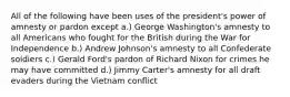 All of the following have been uses of the president's power of amnesty or pardon except a.) George Washington's amnesty to all Americans who fought for the British during the War for Independence b.) Andrew Johnson's amnesty to all Confederate soldiers c.) Gerald Ford's pardon of Richard Nixon for crimes he may have committed d.) Jimmy Carter's amnesty for all draft evaders during the Vietnam conflict