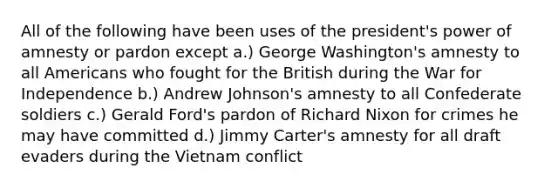 All of the following have been uses of the president's power of amnesty or pardon except a.) George Washington's amnesty to all Americans who fought for the British during the War for Independence b.) Andrew Johnson's amnesty to all Confederate soldiers c.) Gerald Ford's pardon of Richard Nixon for crimes he may have committed d.) Jimmy Carter's amnesty for all draft evaders during the Vietnam conflict