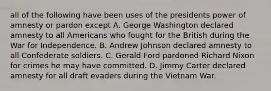 all of the following have been uses of the presidents power of amnesty or pardon except A. George Washington declared amnesty to all Americans who fought for the British during the War for Independence. B. Andrew Johnson declared amnesty to all Confederate soldiers. C. Gerald Ford pardoned Richard Nixon for crimes he may have committed. D. Jimmy Carter declared amnesty for all draft evaders during the Vietnam War.