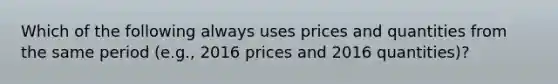 Which of the following always uses prices and quantities from the same period (e.g., 2016 prices and 2016 quantities)?