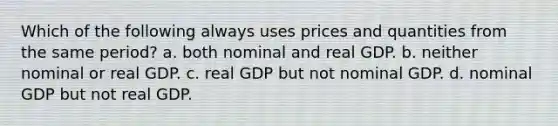 Which of the following always uses prices and quantities from the same period? a. both nominal and real GDP. b. neither nominal or real GDP. c. real GDP but not nominal GDP. d. nominal GDP but not real GDP.