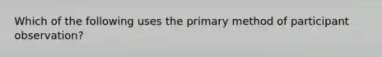 Which of the following uses the primary method of participant observation?