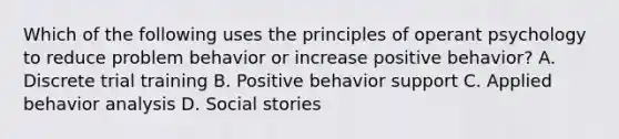 Which of the following uses the principles of operant psychology to reduce problem behavior or increase positive behavior? A. Discrete trial training B. Positive behavior support C. Applied behavior analysis D. Social stories