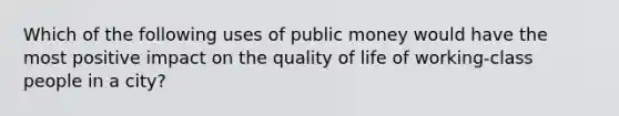 Which of the following uses of public money would have the most positive impact on the quality of life of working-class people in a city?