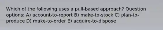 Which of the following uses a pull-based approach? Question options: A) account-to-report B) make-to-stock C) plan-to-produce D) make-to-order E) acquire-to-dispose