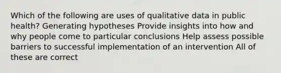 Which of the following are uses of qualitative data in public health? Generating hypotheses Provide insights into how and why people come to particular conclusions Help assess possible barriers to successful implementation of an intervention All of these are correct