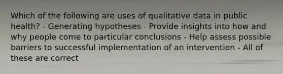 Which of the following are uses of qualitative data in public health? - Generating hypotheses - Provide insights into how and why people come to particular conclusions - Help assess possible barriers to successful implementation of an intervention - All of these are correct