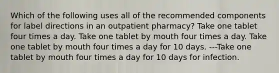 Which of the following uses all of the recommended components for label directions in an outpatient pharmacy? Take one tablet four times a day. Take one tablet by mouth four times a day. Take one tablet by mouth four times a day for 10 days. ---Take one tablet by mouth four times a day for 10 days for infection.