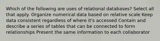 Which of the following are uses of relational databases? Select all that apply. Organize numerical data based on relative scale Keep data consistent regardless of where it's accessed Contain and describe a series of tables that can be connected to form relationships Present the same information to each collaborator