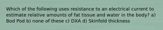 Which of the following uses resistance to an electrical current to estimate relative amounts of fat tissue and water in the body? a) Bod Pod b) none of these c) DXA d) Skinfold thickness